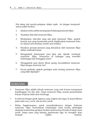 9 X TOPIK 8 TARANNU M HIJAZ
SEMAK KENDIRI 8.2
Sila ulang kaji semula pelajaran dalam topik ini dengan menjawab
semua soalan berikut.
1. Jelaskan serba sedikit tentang latar belakangtarannum Hijaz.
2. Nyatakan sifat-sifat tarannum Hijaz.
3. Berdasarkan sifat-sifat yang ada pada tarannum Hijaz, apakah
bentuk ayat yang bersesuaian untuk diaplikasikan tarannum Soba
ke atasnya serta berikan contoh ayat tersebut.
4. Huraikan peranan-peranan yang dimainkan oleh tarannum Hijaz
dalam sesebuah bacaan.
5. Mengapakah kebanyakan para Qari dan Qariah meminati
tarannum Hijaz, khususnya di kalangan yang memiliki
kelantangan dan ketinggian suara?
6. Mengapakah para Qurra Mesir jarang mewaslahkan tarannum
Hijaz dengan tarannum lain?
7. Secara peribadi, apakah pendapat anda tentang tarannum Hijaz
yang telah dipelajari?
• Tarannum Hijaz adalah sebuah tarannum yang unik kerana mempunyai
kepelbagaian ciri dan sifat. Tanpa tarannum Hijaz, sesuatu persembahan
bacaan al-Quran tidak akan bertenaga.
• Ia terkenal dengan gerak lagunya yang ringkas dan tegas. Ia sesuai dibawa
pada nada nawa, jawab dan jawabul jawab.
• Walau bagaimanapun, untuk merealisasikannya dengan berkesan
tarannum Hijaz memerlukan kelantangan suara kerana sebahagian
daripada keseluruhan gerakan harakat tarannumnya berada di tahap suara
jawab. Tanpa suara yang lantang, pembawaan lagu ini mungkin akan
menjadi sedikit hambar.
 