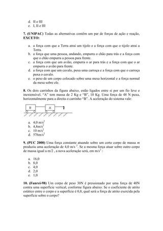 d. II e III
   e. I, II e III

7. (UNIPAC) Todas as alternativas contêm um par de forças de ação e reação,
EXCETO:

   a. a força com que a Terra atrai um tijolo e a força com que o tijolo atrai a
      Terra.
   b. a força que uma pessoa, andando, empurra o chão para trás e a força com
      que o chão empurra a pessoa para frente.
   c. a força com que um avião, empurra o ar para trás e a força com que o ar
      empurra o avião para frente.
   d. a força com que um cavalo, puxa uma carroça e a força com que o carroça
      puxa o cavalo.
   e. o peso de um corpo colocado sobre uma mesa horizontal e a força normal
      da mesa sobre ele.

8. Os dois carrinhos da figura abaixo, estão ligados entre si por um fio leve e
inextensível. “A” tem massa de 2 Kg e “B”, 10 Kg. Uma força de 48 N puxa,
horizontalmente para a direita o carrinho “B”. A aceleração do sistema vale:




   a.   4,0 m/s2
   b.   4,8m/s2
   c.   10 m/s2
   d.   576m/s2

9. (PUC 2000) Uma força constante atuando sobre um certo corpo de massa m
produziu uma aceleração de 4,0 m/s 2. Se a mesma força atuar sobre outro corpo
de massa igual a m/2 , a nova aceleração será, em m/s2 :

   a.   16,0
   b.   8,0
   c.   4,0
   d.   2,0
   e.   1,0

10. (Funrei-98) Um corpo de peso 30N é pressionado por uma força de 40N
contra uma superfície vertical, conforme figura abaixo. Se o coeficiente de atrito
estático entre o corpo e a superfície é 0,8, qual será a força de atrito exercida pela
superfície sobre o corpo?
 