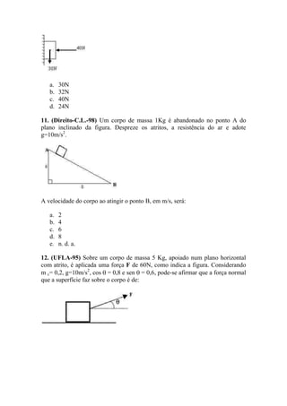 a.   30N
   b.   32N
   c.   40N
   d.   24N

11. (Direito-C.L.-98) Um corpo de massa 1Kg é abandonado no ponto A do
plano inclinado da figura. Despreze os atritos, a resistência do ar e adote
g=10m/s2.




A velocidade do corpo ao atingir o ponto B, em m/s, será:

   a.   2
   b.   4
   c.   6
   d.   8
   e.   n. d. a.

12. (UFLA-95) Sobre um corpo de massa 5 Kg, apoiado num plano horizontal
com atrito, é aplicada uma força F de 60N, como indica a figura. Considerando
m c= 0,2, g=10m/s2, cos = 0,8 e sen = 0,6, pode-se afirmar que a força normal
que a superfície faz sobre o corpo é de:
 