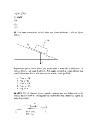 13. Um bloco mantém-se imóvel sobre um plano inclinado, conforme figura
abaixo.




Supondo-se que as únicas forças que atuam sobre o bloco são as indicadas: P (
peso do bloco), Fa ( força de atrito ) e N ( reação normal ), é correto afirmar que
os módulos dessas forças relacionam-se de acordo com a igualdade

   a.   P sen = N
   b.   P tg = Fa
   c.   P cos = N
   d.   P cos = Fa
   e.   P tg a = N

14. (PUC 99). O bloco da figura, quando colocado em uma balança de mola,
acusa o peso de 1000 N. Em seguida ele é colocado sobre a rampa da figura, de
atrito desprezível.
 