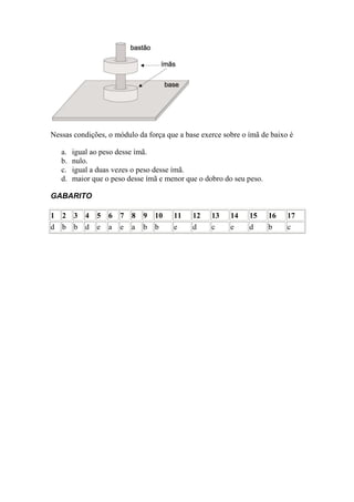 Nessas condições, o módulo da força que a base exerce sobre o ímã de baixo é

   a.   igual ao peso desse ímã.
   b.   nulo.
   c.   igual a duas vezes o peso desse ímã.
   d.   maior que o peso desse ímã e menor que o dobro do seu peso.

GABARITO

1 2 3       4   5   6   7   8   9   10   11   12   13   14    15      16   17
d b b       d   e   a   e   a   b   b    e    d    c    e     d       b    c
 