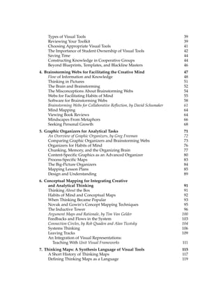 Types of Visual Tools 39
Reviewing Your Toolkit 39
Choosing Appropriate Visual Tools 41
The Importance of Student Ownership of Visual Tools 42
Saving Time 44
Constructing Knowledge in Cooperative Groups 44
Beyond Blueprints, Templates, and Blackline Masters 46
4. Brainstorming Webs for Facilitating the Creative Mind 47
Flow of Information and Knowledge 48
Thinking in Pictures 51
The Brain and Brainstorming 52
The Misconceptions About Brainstorming Webs 54
Webs for Facilitating Habits of Mind 55
Software for Brainstorming Webs 58
Brainstorming Webs for Collaborative Reflection, by David Schumaker 61
Mind Mapping 64
Viewing Book Reviews 64
Mindscapes From Metaphors 66
Seeking Personal Growth 68
5. Graphic Organizers for Analytical Tasks 71
An Overview of Graphic Organizers, by Greg Freeman 72
Comparing Graphic Organizers and Brainstorming Webs 73
Organizers for Habits of Mind 76
Chunking, Memory, and the Organizing Brain 77
Content-Specific Graphics as an Advanced Organizer 80
Process-Specific Maps 83
The Big-Picture Organizers 84
Mapping Lesson Plans 85
Design and Understanding 89
6. Conceptual Mapping for Integrating Creative
and Analytical Thinking 91
Thinking About the Box 91
Habits of Mind and Conceptual Maps 92
When Thinking Became Popular 93
Novak and Gowin’s Concept Mapping Techniques 95
The Inductive Tower 96
Argument Maps and Rationale, by Tim Van Gelder 100
Feedbacks and Flows in the System 103
Connection Circles, by Rob Quaden and Alan Ticotsky 104
Systems Thinking 106
Leaving Tracks 109
An Integration of Visual Representations:
Teaching With Unit Visual Frameworks 111
7. Thinking Maps: A Synthesis Language of Visual Tools 115
A Short History of Thinking Maps 117
Defining Thinking Maps as a Language 119
 