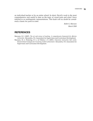 FOREWORD
ix
an individual teacher or by an entire school. In short, David’s work is the most
comprehensive and useful to date on the topic of visual tools and what I have
referred to as nonlinguistic representations. This book will no doubt be consid-
ered a classic for years to come.
Robert J. Marzano
March 2008
REFERENCES
Marzano, R. J. (2007). The art and science of teaching: A comprehensive framework for effective
instruction. Alexandria, VA: Association for Supervision and Curriculum Development.
Marzano, R. J., Pickering, D. J., & Pollock, J. E. (2001). Classroom instruction that works:
Research-based strategies for increasing student achievement. Alexandria, VA: Association for
Supervision and Curriculum Development.
 