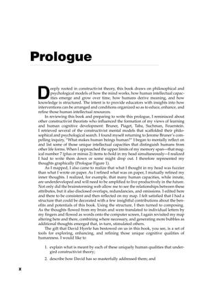 D
eeply rooted in constructivist theory, this book draws on philosophical and
psychological models of how the mind works, how human intellectual capac-
ities emerge and grow over time, how humans derive meaning, and how
knowledge is structured. The intent is to provide educators with insights into how
interventions can be arranged and conditions organized so as to educe, enhance, and
refine those human intellectual resources.
In reviewing this book and preparing to write this prologue, I reminisced about
other constructivist theorists who influenced the formation of my views of learning
and human cognitive development: Bruner, Piaget, Taba, Suchman, Feuerstein.
I retrieved several of the constructivist mental models that scaffolded their philo-
sophical and psychological search. I found myself returning to Jerome Bruner’s com-
pelling inquiry, “What makes human beings human?” I began to mentally reflect on
and list some of those unique intellectual capacities that distinguish humans from
other life forms. When I approached the upper limits of my memory span—that mag-
ical number 7 (plus or minus 2) items to hold in my head simultaneously—I realized
I had to write them down or some might drop out. I therefore represented my
thoughts graphically (Prologue Figure 1).
As I mapped, I also came to realize that what I thought in my head was fuzzier
than what I wrote on paper. As I refined what was on paper, I mutually refined my
inner thoughts. I realized, for example, that many human capacities, while innate,
are underdeveloped and will need to be amplified to live productively in the future.
Not only did the brainstorming web allow me to see the relationships between these
attributes, but it also disclosed overlaps, redundancies, and omissions. I edited here
and there to be consistent and then reflected on my map. I felt satisfied that I had a
structure that could be decorated with a few insightful contributions about the ben-
efits and potentials of this book. Using the structure, I then turned to composing.
As the thoughts flowed from my brain and were translated to individual letters by
my fingers and flowed as words onto the computer screen, I again revisited my map
altering here and there, combining where necessary, and generating more bubbles as
additional thoughts emerged that, in turn, stimulated others.
The gift that David Hyerle has bestowed on us in this book, you see, is a set of
tools for exploring, enhancing, and refining those unique cognitive qualities of
humanness. I would like to
1. explain what is meant by each of these uniquely human qualities that under-
gird constructivist theory;
2. describe how David has so masterfully addressed them; and
Prologue
x
 