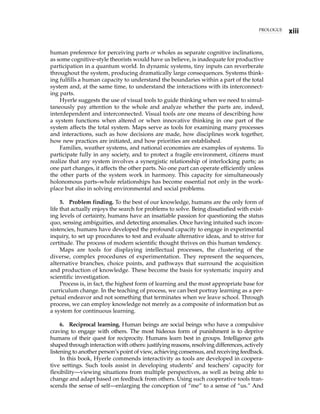 human preference for perceiving parts or wholes as separate cognitive inclinations,
as some cognitive-style theorists would have us believe, is inadequate for productive
participation in a quantum world. In dynamic systems, tiny inputs can reverberate
throughout the system, producing dramatically large consequences. Systems think-
ing fulfills a human capacity to understand the boundaries within a part of the total
system and, at the same time, to understand the interactions with its interconnect-
ing parts.
Hyerle suggests the use of visual tools to guide thinking when we need to simul-
taneously pay attention to the whole and analyze whether the parts are, indeed,
interdependent and interconnected. Visual tools are one means of describing how
a system functions when altered or when innovative thinking in one part of the
system affects the total system. Maps serve as tools for examining many processes
and interactions, such as how decisions are made, how disciplines work together,
how new practices are initiated, and how priorities are established.
Families, weather systems, and national economies are examples of systems. To
participate fully in any society, and to protect a fragile environment, citizens must
realize that any system involves a synergistic relationship of interlocking parts; as
one part changes, it affects the other parts. No one part can operate efficiently unless
the other parts of the system work in harmony. This capacity for simultaneously
holonomous parts–whole relationships has become essential not only in the work-
place but also in solving environmental and social problems.
5. Problem finding. To the best of our knowledge, humans are the only form of
life that actually enjoys the search for problems to solve. Being dissatisfied with exist-
ing levels of certainty, humans have an insatiable passion for questioning the status
quo, sensing ambiguities, and detecting anomalies. Once having intuited such incon-
sistencies, humans have developed the profound capacity to engage in experimental
inquiry, to set up procedures to test and evaluate alternative ideas, and to strive for
certitude. The process of modern scientific thought thrives on this human tendency.
Maps are tools for displaying intellectual processes, the clustering of the
diverse, complex procedures of experimentation. They represent the sequences,
alternative branches, choice points, and pathways that surround the acquisition
and production of knowledge. These become the basis for systematic inquiry and
scientific investigation.
Process is, in fact, the highest form of learning and the most appropriate base for
curriculum change. In the teaching of process, we can best portray learning as a per-
petual endeavor and not something that terminates when we leave school. Through
process, we can employ knowledge not merely as a composite of information but as
a system for continuous learning.
6. Reciprocal learning. Human beings are social beings who have a compulsive
craving to engage with others. The most hideous form of punishment is to deprive
humans of their quest for reciprocity. Humans learn best in groups. Intelligence gets
shaped through interaction with others: justifying reasons, resolving differences, actively
listening to another person’s point of view, achieving consensus, and receiving feedback.
In this book, Hyerle commends interactivity as tools are developed in coopera-
tive settings. Such tools assist in developing students’ and teachers’ capacity for
flexibility—viewing situations from multiple perspectives, as well as being able to
change and adapt based on feedback from others. Using such cooperative tools tran-
scends the sense of self—enlarging the conception of “me” to a sense of “us.” And
PROLOGUE
xiii
 