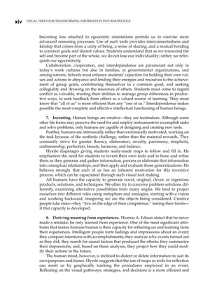 becoming less attached to egocentric orientations permits us to exercise more
advanced reasoning processes. Use of such tools provides interconnectedness and
kinship that comes from a unity of being, a sense of sharing, and a mutual bonding
to common goals and shared values. Students understand that as we transcend the
self and become part of the whole, we do not lose our individuality; rather, we relin-
quish our egocentricity.
Collaboration, cooperation, and interdependence are paramount not only in
today’s work cultures but also in families, in governmental organizations, and
among nations. Schools must enhance students’ capacities for holding their own val-
ues and actions in abeyance and lending their energies and resources to the achieve-
ment of group goals, contributing themselves to a common good, and seeking
collegiality and drawing on the resources of others. Students must come to regard
conflict as valuable, trusting their abilities to manage group differences in produc-
tive ways, to seek feedback from others as a valued source of learning. They must
know that “all of us” is more efficient than any “one of us.” Interdependence makes
possible the most complete and effective intellectual functioning of human beings.
7. Inventing. Human beings are creative—they are toolmakers. Although some
other life forms may perceive the need for and employ instruments to accomplish tasks
and solve problems, only humans are capable of designing and creating new tools.
Further, humans are intrinsically rather than extrinsically motivated, working on
the task because of the aesthetic challenge, rather than the material rewards. They
constantly strive for greater fluency, elaboration, novelty, parsimony, simplicity,
craftsmanship, perfection, beauty, harmony, and balance.
Hyerle disparages giving students ready-made maps to follow and fill in. He
emphasizes the need for students to invent their own tools and to hone and refine
them as they generate and gather information, process or elaborate that information
into conceptual relationships, and then apply and evaluate those generalizations. He
believes strongly that each of us has an inherent motivation for this inventive
process, which can be capacitated through such visual tool making.
All humans have the capacity to generate novel, original, clever, or ingenious
products, solutions, and techniques. We often try to conceive problem solutions dif-
ferently, examining alternative possibilities from many angles. We tend to project
ourselves into different roles using metaphors and analogies, starting with a vision
and working backward, imagining we are the objects being considered. Creative
people take risks—they “live on the edge of their competence,” testing their limits—
if that capacity is developed.
8. Deriving meaning from experiences. Thomas A. Edison stated that he never
made a mistake; he only learned from experience. One of the most significant attri-
butes that makes humans human is their capacity for reflecting on and learning from
their experiences. Intelligent people form feelings and impressions about an event;
they compare intentions with accomplishments; they analyze why events turned out
as they did; they search for causal factors that produced the effects; they summarize
their impressions; and, based on those analyses, they project how they could mod-
ify their actions in the future.
The human mind, however, is inclined to distort or delete information to suit its
own purposes and biases. Hyerle suggests that the use of maps as tools for reflection
can assist us by graphically tracking the procedures employed in an event.
Reflecting on the visual pathways, strategies, and decisions is a more efficient and
VISUAL TOOLS FOR TRANSFORMING INFORMATION INTO KNOWLEDGE
xiv
 