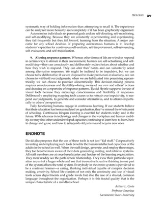 systematic way of holding information than attempting to recall it. The experience
can be analyzed more honestly and completely if it has been graphically organized.
Autonomous individuals set personal goals and are self-directing, self-monitoring,
and self-modifying. Because they are constantly experimenting and experiencing,
they fail frequently but they fail forward, learning from the situation. A major out-
come for any school desirous of preparing autonomous humans is to develop
students’ capacities for continuous self-analysis, self-improvement, self-referencing,
self-evaluation, and self-modification.
9. Altering response patterns. Whereas other forms of life are wired to respond
in certain ways to stimuli in their environment, humans are self-actualizing and self-
modifying—they can consciously and deliberately make choices about whether and
how they wish to respond. They can alter their habits and can voluntarily select
among alternative responses. We might be inclined to be impulsive, but we can
choose to be deliberative; if we are disposed to make premature evaluations, we can
choose to withhold our judgments; when we are habituated into perceiving egocen-
trically, we can choose to perceive allocentrically. This decision-making process
requires consciousness and flexibility—being aware of our own and others’ actions
and drawing on a repertoire of response patterns. David Hyerle supports the use of
visual tools because they encourage consciousness and flexibility of responses.
Deliberate1y employing mapping tools causes us to restrain our impulsivity, to sus-
pend our judgments, to generate and consider alternatives, and to attend empathi-
cally to others’ perspectives.
Fully functioning humans engage in continuous learning. If our students believe
that their education has been completed on graduation, they’ve missed the whole point
of schooling. Continuous lifespan learning is essential for students today and in the
future. With advances in technology and changes in the workplace and human mobil-
ity, we may find other underdeveloped capacities continuing to learn how to learn, how
to change and grow, and how to relinquish old patterns and acquire new ones.
ENDNOTE
David also proposes that the use of these tools is not just “kid stuff.” Cooperatively
inventing and employing such tools benefits the human intellectual capacities of the
adults in the school as well. When the staff design, generate, and employ these maps,
they too become more aware of their data generating, storing, and retrieval systems.
All staff members are at once beneficiaries and leaders of the learning organization.
They more readily see the parts-whole relationship. They view their particular oper-
ation as part of a larger whole and see that innovative/creative thinking in one part
of the system affects the total system. Everybody in the entire system is perceived to
be a continual learner—a caring, thinking individual capable of complex decision
making, creativity. School life consists of not only the continuity and use of visual
tools across departments and grade levels but also the use of a shared, common
language throughout the organization. Perhaps it is this fractal quality that is the
unique characteristic of a mindful school.
Arthur L. Costa
Professor Emeritus
Sacramento State University
PROLOGUE
xv
 