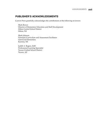 ACKNOWLEDGMENTS
xvii
PUBLISHER’S ACKNOWLEDGMENTS
Corwin Press gratefully acknowledges the contributions of the following reviewers:
Mark Bower
Director of Elementary Education and Staff Development
Hilton Central School District
Hilton, NY
Mark Johnson
Principal/Curriculum and Assessment Facilitator
Glenwood Elementary
Kearney, NE
Judith A. Rogers, EdD
Professional Learning Specialist
Tucson Unified School District
Tucson, AZ
 