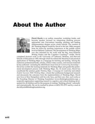 xviii
David Hyerle is an author, researcher, workshop leader, and
keynote speaker focused on integrating thinking process
approaches into 21st-century learning, teaching and leading
implementation designs across whole schools. The creation of
the Thinking Maps® model by David in the late 1980s emerged
from his inner-city teaching experiences at the middle school
level in Oakland, California. His development of Thinking Maps
was also informed by his work with the Bay Area/National
Writing Project and the Cognitive CoachingTM
model. David
completed doctoral work at the University of California, Berkeley, and Harvard
Schools of Education in 1993, through which he refined the theoretical and practical
applications of Thinking Maps as a language for learning and leading. Among the
numerous professional books, articles, online/video courses, and resource materials
he has authored—including the ASCD book Visual Tools for Constructing Knowledge—
David has written the training materials for Thinking Maps and guided the profes-
sional development process with Thinking Maps, Inc. In recent years, David has
coauthored the seminar guide Thinking Maps: A Language for Leadership and edited
Student Successes With Thinking Maps, a book that synthesizes background research
and documents the outcomes from the implementation of Thinking Maps. David
now lives in New Hampshire with his wife, Sara, and their son, Alex, and works as
the Founding Director of Thinking Foundation (www.thinkingfoundation.org), a
nonprofit organization supporting research in cognitive and critical thinking devel-
opment for all children and for the purpose of creating “thinking schools” nationally
and internationally. He can be reached by phone at (603) 795–2757 and by e-mail at
davidhyerle@thinkingfoundation.org.
About the Author
 