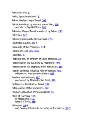 Patriarchs, the, 4.
Pecht, Egyptian goddess, 9.
Pekah, the last king of Israel, 248.
Pekah, murdered by Hoshea, son of Elah, 260.
submits to Tiglath-Pileser, 260.
Pekahiah, King of Israel, murdered by Pekah, 248.
Pelethites, 122.
Pelusium besieged by Sennacherib, 276.
Penitential psalms, 337 f.
Pentapolis of the Philistines, 54 f.
Pentateuch. See Law-Book.
Perizzites, 3.
Perpetual fire, an emblem of God's presence, 24.
Persecution of the Judæans by Artaxerxes, 408.
Persecution of the prophets under Manasseh, 284.
Persian doctrines influence Hebrew religion, 403.
religion and Hebrew monotheism, 402.
Persians and Judæans, 407.
conquered by Alexander the Great, 412.
Pestilence in Israel under David, 138.
Petra, capital of the Idumæans, 222.
Pharaoh, opposition of Moses against, 16.
Philip of Macedon, 432.
of Macedonia, 411.
regent of Syria, 480.
Philistines, 54 ff.
and Goliath defeated in the valley of Tamarinths, 95–7.
 