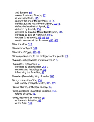 and Samson, 66.
arouse Judah and Simeon, 77.
at war with David, 115.
capture the ark of the covenant, 71–2.
defeat Saul and his army on Gilboah, 103–4.
defeat the Israelites at Aphek, 70.
defeated by Azariah, 230.
defeated by David at Mount Baal Perazim, 116.
defeated by Saul at Michmash, 88–9.
oppress Israel greatly, 66, 80, 84.
remain enemies of the Judæans, 435, 467.
Philo, the elder, 517.
Philometor of Egypt, 504.
Philopator of Egypt, 429–32.
Phineas puts an end to the profligacy of the people, 29.
Phœnicia, natural wealth and resources of, 3.
Phœnicians—Canaanites, 2.
defeated by Shalmaneser, 263 f.
customs and mythology of, 54..
influencing the Israelites, 53 f.
Phraortes (Fravartch), King of Media, 287.
Pious, community of the, 436.
and worldly among the exiles, 339, 349.
Plain of Sharon, or the low country, 45.
Poetic, allegories (mashal) of Solomon, 158.
talents of David, 96.
Poetry, beginning of Hebrew, 29.
of Nature in Palestine, 48 f.
of the Exile, 340.
 