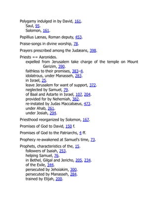 Polygamy indulged in by David, 161.
Saul, 95.
Solomon, 161.
Popillius Lænas, Roman deputy, 453.
Praise-songs in divine worship, 78.
Prayers prescribed among the Judæans, 398.
Priests == Aaronides.
expelled from Jerusalem take charge of the temple on Mount
Gerizim, 390.
faithless to their promises, 383–4.
idolatrous, under Manasseh, 283.
in Israel, 25.
leave Jerusalem for want of support, 372.
neglected by Samuel, 79.
of Baal and Astarte in Israel, 107, 204.
provided for by Nehemiah, 382.
re-instated by Judas Maccabæus, 473.
under Ahab, 261.
under Josiah, 294.
Priesthood reorganized by Solomon, 167.
Promises of God to David, 150 f.
Promises of God to the Patriarchs, 4 ff.
Prophecy re-awakened at Samuel's time, 73.
Prophets, characteristics of the, 15.
followers of Isaiah, 253.
helping Samuel, 76.
in Bethel, Gilgal and Jericho, 205, 234.
of the Exile, 344.
persecuted by Jehoiakim, 300.
persecuted by Manasseh, 284.
trained by Elijah, 200.
 