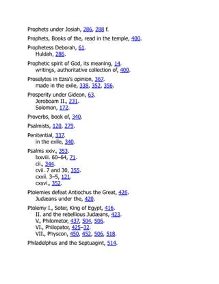 Prophets under Josiah, 286, 288 f.
Prophets, Books of the, read in the temple, 400.
Prophetess Deborah, 61.
Huldah, 286.
Prophetic spirit of God, its meaning, 14.
writings, authoritative collection of, 400.
Proselytes in Ezra's opinion, 367.
made in the exile, 338, 352, 356.
Prosperity under Gideon, 63.
Jeroboam II., 231.
Solomon, 172.
Proverbs, book of, 340.
Psalmists, 120, 279.
Penitential, 337.
in the exile, 340.
Psalms xxiv., 353.
lxxviii. 60–64, 71.
cii., 344.
cvii. 7 and 30, 355.
cxxii. 3–5, 121.
cxxvi., 352.
Ptolemies defeat Antiochus the Great, 426.
Judæans under the, 420.
Ptolemy I., Soter, King of Egypt, 416.
II. and the rebellious Judæans, 423.
V., Philometor, 437, 504, 506.
VI., Philopator, 425–32.
VII., Physcon, 450, 452, 506, 518.
Philadelphus and the Septuagint, 514.
 