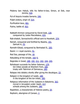 Ptolemy ben Habub, kills his father-in-law, Simon, at Dok, near
Jericho, 530.
Pul of Assyria invades Samaria, 246.
Pulpit oratory, origin of, 514.
Purification laws, 401.
Pydna, battle of, 453.
Rabbath-Ammon conquered by David-Joab, 128.
conquered by Judas Maccabæus, 474.
Rab-shakeh, Sennacherib's official sent to Hezekiah, 274.
Ramah, conquered and fortified by Baasha, 191.
Samuel in, 75.
Ramoth-Gilead, conquered by Benhadad II., 205.
Razim == royal couriers, 91.
Red Sea, passage of the, 18.
Rebuilding of the temple, 356–9.
Regicides in Israel, 189, 192, 211, 243, 244, 245.
Rehoboam succeeds his father Solomon, 179.
ten tribes secede at Shechem from, 180.
treaty with Tabrimon of Damascus, 183.
Relapse into idolatry shortly after giving the decalogue, 23.
Religion in the kingdom of Judah, 188.
in the kingdom of the ten tribes, 185.
Religious reformation of the Judæans in Babylonia, 363.
revival in Jerusalem under Joash, 217.
schools among the Judæans, 396.
Repetition, a characteristic of Hebrew poetry, 29.
Rephaim, aborigines of Canaan, 2.
 