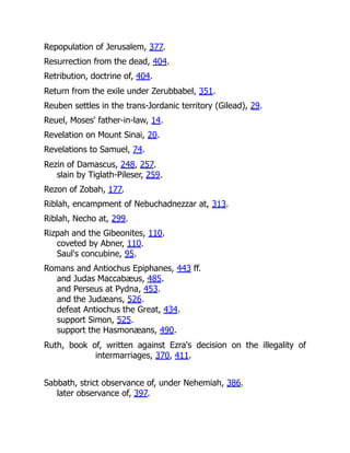 Repopulation of Jerusalem, 377.
Resurrection from the dead, 404.
Retribution, doctrine of, 404.
Return from the exile under Zerubbabel, 351.
Reuben settles in the trans-Jordanic territory (Gilead), 29.
Reuel, Moses' father-in-law, 14.
Revelation on Mount Sinai, 20.
Revelations to Samuel, 74.
Rezin of Damascus, 248, 257.
slain by Tiglath-Pileser, 259.
Rezon of Zobah, 177.
Riblah, encampment of Nebuchadnezzar at, 313.
Riblah, Necho at, 299.
Rizpah and the Gibeonites, 110.
coveted by Abner, 110.
Saul's concubine, 95.
Romans and Antiochus Epiphanes, 443 ff.
and Judas Maccabæus, 485.
and Perseus at Pydna, 453.
and the Judæans, 526.
defeat Antiochus the Great, 434.
support Simon, 525.
support the Hasmonæans, 490.
Ruth, book of, written against Ezra's decision on the illegality of
intermarriages, 370, 411.
Sabbath, strict observance of, under Nehemiah, 386.
later observance of, 397.
 