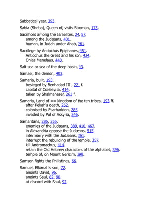 Sabbatical year, 393.
Sabia (Sheba), Queen of, visits Solomon, 173.
Sacrifices among the Israelites, 24, 57.
among the Judæans, 401.
human, in Judah under Ahab, 261.
Sacrilege by Antiochus Epiphanes, 451.
Antiochus the Great and his son, 434.
Onias Menelaus, 448.
Salt sea or sea of the deep basin, 43.
Samael, the demon, 403.
Samaria, built, 193.
besieged by Benhadad III., 221 f.
capital of Cœlesyria, 414.
taken by Shalmaneser, 263 f.
Samaria, Land of == kingdom of the ten tribes, 193 ff.
after Pekah's death, 262.
colonised by Esarhaddon, 285.
invaded by Pul of Assyria, 246.
Samaritans, 285, 355.
enemies of the Judæans, 389, 410, 467.
in Alexandria oppose the Judæans, 515.
intermarry with the Judæans, 361.
interrupt the rebuilding of the temple, 357.
kill Andromachus, 414.
retain the Old Hebrew characters of the alphabet, 396.
temple of, on Mount Gerizim, 390.
Samson fights the Philistines, 66.
Samuel, Elkanah's son, 72.
anoints David, 96.
anoints Saul, 82, 90.
at discord with Saul, 92.
 