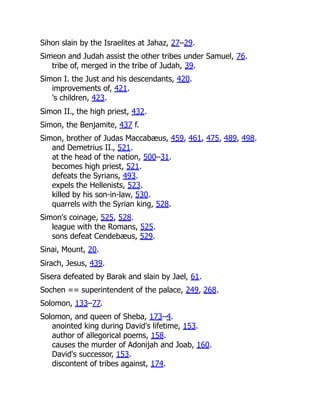 Sihon slain by the Israelites at Jahaz, 27–29.
Simeon and Judah assist the other tribes under Samuel, 76.
tribe of, merged in the tribe of Judah, 39.
Simon I. the Just and his descendants, 420.
improvements of, 421.
's children, 423.
Simon II., the high priest, 432.
Simon, the Benjamite, 437 f.
Simon, brother of Judas Maccabæus, 459, 461, 475, 489, 498.
and Demetrius II., 521.
at the head of the nation, 500–31.
becomes high priest, 521.
defeats the Syrians, 493.
expels the Hellenists, 523.
killed by his son-in-law, 530.
quarrels with the Syrian king, 528.
Simon's coinage, 525, 528.
league with the Romans, 525.
sons defeat Cendebæus, 529.
Sinai, Mount, 20.
Sirach, Jesus, 439.
Sisera defeated by Barak and slain by Jael, 61.
Sochen == superintendent of the palace, 249, 268.
Solomon, 133–77.
Solomon, and queen of Sheba, 173–4.
anointed king during David's lifetime, 153.
author of allegorical poems, 158.
causes the murder of Adonijah and Joab, 160.
David's successor, 153.
discontent of tribes against, 174.
 