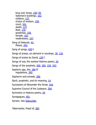 king over Israel, 156–78.
Solomon's buildings, 162.
children, 177.
choice of wisdom, 158.
court, 161.
death, 177.
fleet, 170.
greatness, 156.
temple, 162.
weaknesses, 157.
Song of Deborah, 61.
Moses, 293.
Song of songs, 430 f.
Songs of praise, an element in worships, 78, 120.
Songs of praise by David, 120 f.
Songs of war, the earliest Hebrew poetry, 29.
Songs of the prophets, 200, 205, 234, 253.
Sopheric age, the, 389 ff.
regulations, 395.
Sopherim and schools, 396.
Spirit, prophetic, and its meaning, 14.
Successors of Alexander the Great, 416.
Supreme Council of the Judæans, 394.
Symmetry in Hebrew poetry, 29.
Synagogues, 401.
Syrians. See Seleucidæ.
Tabernacles, Feast of, 380.
 