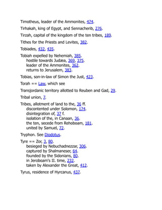 Timotheus, leader of the Ammonites, 474.
Tirhakah, king of Egypt, and Sennacherib, 276.
Tirzah, capital of the kingdom of the ten tribes, 189.
Tithes for the Priests and Levites, 382.
Tobiades, 432, 435.
Tobiah expelled by Nehemiah, 385.
hostile towards Judæa, 369, 375.
leader of the Ammonites, 362.
returns to Jerusalem, 383.
Tobias, son-in-law of Simon the Just, 423.
Torah == Law, which see
Transjordanic territory allotted to Reuben and Gad, 29.
Tribal union, 7.
Tribes, allotment of land to the, 36 ff.
discontented under Solomon, 174.
disintegration of, 37 f.
isolation of the, in Canaan, 36.
the ten, secede from Rehoboam, 181.
united by Samuel, 72.
Tryphon. See Diodotus.
Tyre == Zor, 3, 80.
besieged by Nebuchadnezzar, 306.
captured by Shalmaneser, 64.
founded by the Sidonians, 80.
in Jeroboam's II. time, 232.
taken by Alexander the Great, 412.
Tyrus, residence of Hyrcanus, 437.
 