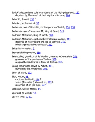 Zadok's descendants sole incumbents of the high-priesthood, 160.
deprived by Manasseh of their right and income, 284.
Zebaoth, Adonai, 130 f.
Zebulon, settlement of, 37.
Zechariah, son of Berechia, contemporary of Isaiah, 254, 259.
Zechariah, son of Jeroboam II., King of Israel, 343.
Zedekiah-Mattaniah, King of Judah, 308.
Zedekiah-Mattaniah, captured by Chaldæan soldiers, 314.
deprived of his eyesight and led to Babylon, 315.
rebels against Nebuchadnezzar, 310.
Zekenim == elders, 7.
Zephaniah the prophet, 286.
Zerubbabel, grandson of Jehoiachim, returns to Jerusalem, 351.
governor of the province of Judæa, 352.
resigns the leadership in favor of Joshua, 360.
Ziklag assigned to David by Achish, 101.
burned by the Amalekites, 106.
Zimri of Israel, 192.
Zion, Mount, 45.
captured by David, 114 f.
Jebus (Jerusalem) situated on, 113 f.
mourners of, in the exile, 337.
Zipporah, wife of Moses, 14.
Zoar and its vicinity, 43.
Zor == Tyre, 3, 80.
 
