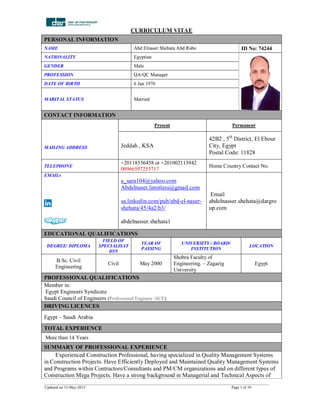 CURRICULUM VITAE
__________________________________________________________________________________________________________________
Updated on 12-May-2015 Page 1 of 10
PERSONAL INFORMATION
NAME Abd Elnaser Shehata Abd Rabo ID No: 74244
NATIONALITY Egyptian
GENDER Male
PROFESSION QA/QC Manager
DATE OF BIRTH 6 Jan 1976
MARITAL STATUS Married
CONTACT INFORMATION
MAILING ADDRESS
Present Permanent
Jeddah , KSA
42B2 , 5th
District, El Ebour
City, Egypt
Postal Code: 11828
TELEPHONE
+20118556458 or +201002113942
00966597255717
Home Country Contact No.
EMAILs
a_sara104@yahoo.com
Abdelnaser.limitless@gmail.com
sa.linkedin.com/pub/abd-el-naser-
shehata/45/4a2/b3/
abdelnasser.shehata1
Email
abdelnasser.shehata@dargro
up.com
EDUCATIONAL QUALIFICATIONS
DEGREE/ DIPLOMA
FIELD OF
SPECIALISAT
ION
YEAR OF
PASSING
UNIVERSITY / BOARD/
INSTITUTION
LOCATION
B.Sc. Civil
Engineering
Civil May 2000
Shobra Faculty of
Engineering. – Zagazig
University
Egypt
PROFESSIONAL QUALIFICATIONS
Member in:
Egypt Engineers Syndicate
Saudi Council of Engineers (Professional Engineer -SCE)
DRIVING LICENCES
Egypt – Saudi Arabia
TOTAL EXPERIENCE
More than 14 Years
SUMMARY OF PROFESSIONAL EXPERIENCE
Experienced Construction Professional, having specialized in Quality Management Systems
in Construction Projects. Have Efficiently Deployed and Maintained Quality Management Systems
and Programs within Contractors/Consultants and PM/CM organizations and on different types of
Construction Mega Projects. Have a strong background in Managerial and Technical Aspects of
 