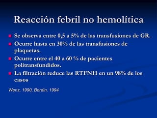 Reacción febril no hemolítica
 Se observa entre 0,5 a 5% de las transfusiones de GR.
 Ocurre hasta en 30% de las transfusiones de
plaquetas.
 Ocurre entre el 40 a 60 % de pacientes
politransfundidos.
 La filtración reduce las RTFNH en un 98% de los
casos
Wenz, 1990, Bordin, 1994
 