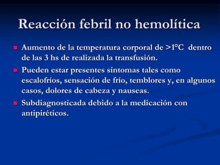 Reacción febril no hemolítica
 Aumento de la temperatura corporal de >1°C dentro
de las 3 hs de realizada la transfusión.
 Pueden estar presentes síntomas tales como
escalofríos, sensación de frío, temblores y, en algunos
casos, dolores de cabeza y nauseas.
 Subdiagnosticada debido a la medicación con
antipiréticos.
 