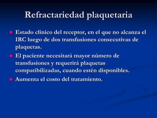 Refractariedad plaquetaria
 Estado clínico del receptor, en el que no alcanza el
IRC luego de dos transfusiones consecutivas de
plaquetas.
 El paciente necesitará mayor número de
transfusiones y requerirá plaquetas
compatibilizadas, cuando estén disponibles.
 Aumenta el costo del tratamiento.
 