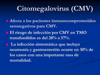 Citomegalovirus (CMV)
 Afecta a los pacientes inmunocomprometidos
seronegativos para CMV.
 El riesgo de infección por CMV en TMO
transfundidos es del 28% a 57%.
 La infección sintomática que incluye
neumonía y gastroenteritis ocurre en 30% de
los casos con una importante tasa de
mortalidad.
 