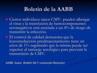 Boletín de la AABB
 Ciertos individuos sanos CMV- pueden albergar
el virus y la transfusión de hemocomponentes
seronegativos está asociada a un 4% de riesgo de
transmitir la infección.
 El control de calidad demuestra que la
leucorreducción prealmacenamiento tiene un
error de 1% sugiriendo que la misma puede ser
superior al tamizaje serológico para prevenir la
transmisión de CMV.
AABB. Assoc. Bulletin 99-7; Leukocyte Reduction
 