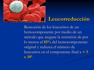 Leucorreducción
Remoción de los leucocitos de un
hemocomponente por medio de un
método que asegure la retención de por
lo menos el 85% del hemocomponente
original y reduzca el número de
leucocitos en el componente final a < 5
x 106.
 