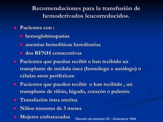 Recomendaciones para la transfusión de
hemoderivados leucorreducidos.
 Pacientes con :
 hemoglobinopatías
 anemias hemolíticas hereditarias
 dos RFNH consecutivas
 Pacientes que puedan recibir o han recibido un
transplante de médula ósea (homólogo o autólogo) o
células stem periféricas:
 Pacientes que pueden recibir o han recibido , un
transplante de riñón, hígado, corazón o pulmón.
 Transfusión intra uterina
 Niños menores de 3 meses
 Mujeres embarazadas Reunión de expertos CE - Dinamarca 1994.
 