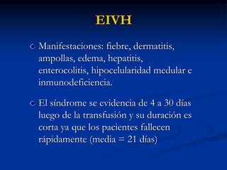 EIVH
Manifestaciones: fiebre, dermatitis,
ampollas, edema, hepatitis,
enterocolitis, hipocelularidad medular e
inmunodeficiencia.
El síndrome se evidencia de 4 a 30 días
luego de la transfusión y su duración es
corta ya que los pacientes fallecen
rápidamente (media = 21 días)
 