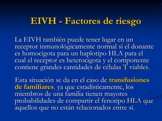EIVH - Factores de riesgo
La EIVH también puede tener lugar en un
receptor inmunológicamente normal si el donante
es homocigota para un haplotipo HLA para el
cual el receptor es heterocigota y el componente
contiene grandes cantidades de células T viables.
Esta situación se da en el caso de transfusiones
de familiares, ya que estadísticamente, los
miembros de una familia tienen mayores
probabilidades de compartir el fenotipo HLA que
aquellos que no están relacionados entre sí.
 