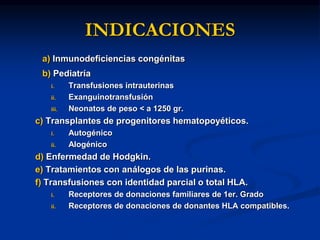 INDICACIONES
a) Inmunodeficiencias congénitas
b) Pediatría
i. Transfusiones intrauterinas
ii. Exanguinotransfusión
iii. Neonatos de peso < a 1250 gr.
c) Transplantes de progenitores hematopoyéticos.
i. Autogénico
ii. Alogénico
d) Enfermedad de Hodgkin.
e) Tratamientos con análogos de las purinas.
f) Transfusiones con identidad parcial o total HLA.
i. Receptores de donaciones familiares de 1er. Grado
ii. Receptores de donaciones de donantes HLA compatibles.
 