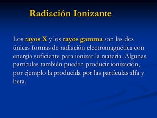 Radiación Ionizante
Los rayos X y los rayos gamma son las dos
únicas formas de radiación electromagnética con
energía suficiente para ionizar la materia. Algunas
partículas también pueden producir ionización,
por ejemplo la producida por las partículas alfa y
beta.
 