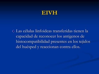 EIVH
Las células linfoideas transferidas tienen la
capacidad de reconocer los antígenos de
histocompatibilidad presentes en los tejidos
del huésped y reaccionan contra ellos.
 