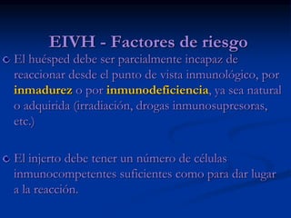 EIVH - Factores de riesgo
El huésped debe ser parcialmente incapaz de
reaccionar desde el punto de vista inmunológico, por
inmadurez o por inmunodeficiencia, ya sea natural
o adquirida (irradiación, drogas inmunosupresoras,
etc.)
El injerto debe tener un número de células
inmunocompetentes suficientes como para dar lugar
a la reacción.
 