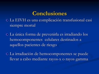 Conclusiones
La EIVH es una complicación transfusional casi
siempre mortal
La única forma de prevenirla es irradiando los
hemocomponentes celulares destinados a
aquellos pacientes de riesgo
La irradiación de hemocomponentes se puede
llevar a cabo mediante rayos-x o rayos gamma
 