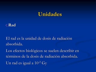 Unidades
Rad
El rad es la unidad de dosis de radiación
absorbida.
Los efectos biológicos se suelen describir en
términos de la dosis de radiación absorbida.
Un rad es igual a 10-2 Gy
 