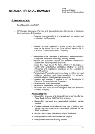 Home:
Mobile: 0505400651
Email: shamekh1@hotmail.com
3
Shamekh R. D. Al-Ruwaily
Experiences:
Royal Saudi Air force RSAF:
 HP Operator Mainframe, Planning and Standards Section, Directorate of Electronic
Communications & Computers.
 Prepares recommendations to management on studies and
evaluations for IT projects.
 Provides technical expertise to insure current technology is
used in the Royal Saudi Air Force (RSAF) Directorate of
Electronic Communications and Computing.
 Participates in the Directorate of Electronic Communications &
Computers information technology planning process.
 Reviews and evaluates software and hardware maintenance
agreements, including vendor proposals.
 Assists the Royal Saudi Air Force (RSAF) in developing a
quality and cost-effective contractual strategy to include
milestones and negotiation objectives for the purchase of
major IT systems.
 Participates in IT special project committees, providing technical
guidance, solutions, and recommendations for computer
assisted solutions including project leadership.
 Interview and evaluate IT applicants for the Directorate of
Electronic Communications & Computers.
 Carry out other duties as assigned.
 Six years as a Help Desk Manager In (RSAF) .
 Six months as a senior account manager in The Arab Advanced
Systems company.
Achievements:
 Successfully proposed and designed Internet services for the
Royal Saudi Air force (RSAF) and its airbases.
 Successfully Managed and coordinated Helpdesk training
courses.
 Provided guidance in development and use of training aids,
training curriculum and other instructional materials for the
RSAF employees.
 Modified and updated Internet and other IT standards.
 Participated in numerous IT studies and projects.
 Participated in internal IT training courses.
 