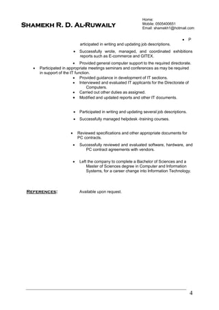 Home:
Mobile: 0505400651
Email: shamekh1@hotmail.com
4
Shamekh R. D. Al-Ruwaily
 P
articipated in writing and updating job descriptions.
 Successfully wrote, managed, and coordinated exhibitions
reports such as E-commerce and GITEX.
 Provided general computer support to the required directorate.
 Participated in appropriate meetings seminars and conferences as may be required
in support of the IT function.
 Provided guidance in development of IT sections.
 Interviewed and evaluated IT applicants for the Directorate of
Computers.
 Carried out other duties as assigned.
 Modified and updated reports and other IT documents.
 Participated in writing and updating several job descriptions.
 Successfully managed helpdesk -training courses.
 Reviewed specifications and other appropriate documents for
PC contracts.
 Successfully reviewed and evaluated software, hardware, and
PC contract agreements with vendors.
 Left the company to complete a Bachelor of Sciences and a
Master of Sciences degree in Computer and Information
Systems, for a career change into Information Technology.
References: Available upon request.
 