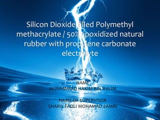 Silicon Dioxide filled Polymethyl
methacrylate / 50% epoxidized natural
rubber with propylene carbonate
electrolyte
NAME
MUHAMMAD HAKIM BIN HALIM
NAME OF SUPERVISOR
SHARIL FADLI MOHAMAD ZAMRI
 