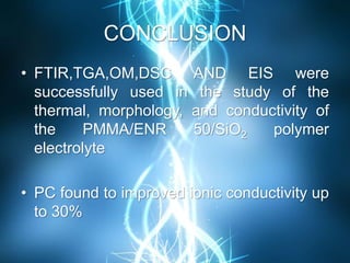 CONCLUSION
• FTIR,TGA,OM,DSC AND EIS were
successfully used in the study of the
thermal, morphology, and conductivity of
the PMMA/ENR 50/SiO2 polymer
electrolyte
• PC found to improved ionic conductivity up
to 30%
 