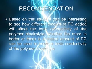 RECOMMENDATION
• Based on this study, it can be interesting
to see how different amount of PC added
will affect the ionic conductivity of the
polymer electrolyte, whether the more is
better or there is a limited amount of PC
can be used to improve ionic conductivity
of the polymer electrolyte
 