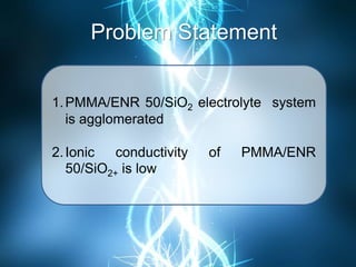 Problem Statement
1.PMMA/ENR 50/SiO2 electrolyte system
is agglomerated
2.Ionic conductivity of PMMA/ENR
50/SiO2+ is low
 