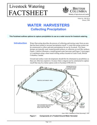 Livestock Watering

                                                                                                     Order No. 590.303-4
                                                                                                            January 2006



                        WATER HARVESTERS
                            Collecting Precipitation

This Factsheet outlines options to capture precipitation to use as a water source for livestock watering.



      Introduction         Water Harvesting describes the process of collecting and storing water from an area
                           that has been treated to increase precipitation runoff. A water harvesting system can
                           be constructed to collect and store precipitation for use by livestock. Two basic
                           designs are typically used: treated ground surfaces or collection on roof-like surfaces.
                           Figure 1 (below) illustrates a treated ground water harvester and Figure 2 (next page)
                           is a catchment using a sheet metal roofing surface located at Cache Creek, British
                           Columbia, Canada.

                           Ground and surface water developments should first be eliminated as possibilities as
                           these are often less expensive. In areas where a dugout can be constructed to capture
                           runoff that may be a better option (refer to Factsheet #590.303-3).




                                                                          from: USDA “Handbook of Water Harvesting”, 1983

                           Figure 1      Components of a Treated Ground Water Harvester


                                                  Page 1 of 4
 