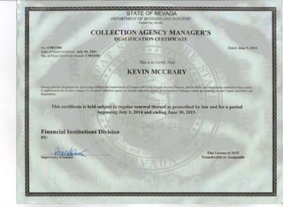 Carson ~ity, Nevada
COLLECTION AGENCY MANAG,ER'S'I'
QUALIFICATION CERTIFICATE
No. CMI1181
Date of First Certi ficatc July 01,2011
No. of First Certificutc Issued: CM11181
Dated: June 9, 2014
t laving paid the designated Ice and havmg fulfilled the requirements 01 Chapter 649 of the Nevada Revised Statutes, and the Rules and Regulaiions ~stablished there under,
is authorized to be in active charge otu licensed collection agency 01 tillcl~n collection agency as its Qualified Manugcr within the meaning of said Chapter and Rules and
Regulations,
III
,ijI , This is to C~rttjjJJII~1lt,t II
,KEVIN MCC'RARY
This certificate is held subject to regular renewal thereof as prescribed by law and for a period
illll'lhmr. 1.1.1.1111·. I,JI~~lli~."'I~.ginning Jlily I, 2014jI3.'· rr.•~.ending June 30, 2015.
t i lil:W~I'II!iI~ij~J.. Ill~II~~I.I:lllllr !1~11.11~llilllllilm ~ ~I
Icial Institutio
I
-~~
Supervisory Examiner
This License is NOT
Transferable or Assignable
 