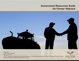 Government Resources Guide
for Farmer Veterans
Created by:
Farmer Veteran Coalition
With support from:
The U.S. Department of Agriculture’s Outreach and Assistance for Socially Disadvantaged and Veteran Farmers and Ranchers Program
and Drake University Law School Agricultural Law Center
 
