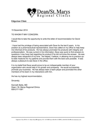 Edgerton Clinic
15 December 2014
TO WHOM IT MAY CONCERN:
I would like to take the opportunity to write this letter of recommendation for David
Brown.
I have had the privilege of being associated with Dave for the last 8 years. In his
position as a pharmaceutical representative, Dave has called on my office to help keep
me informed of his products. He has always promoted his products with integrity and
professionalism. He was current in his information. Dave was quick to find answers to
questions I may have had regarding his product if he did not know the answer. He was
always been respectful of my time. He helped, I believe, in allowing me to practice up-
to-date medicine for my patients and provide them with the best care possible. It was
always a pleasure to see Dave in the office.
It is my belief that Dave would prove to be an indispensable member of your
organization who would help in it's growth and prosperity. He would successfully
promote your business. He has always been a team player and promoted the other
members of his team in my interactions with him.
He has my highest recommendation.
Sincerely;
Kenneth Betts, MD
Dean / St. Marys Regional Clinics
608-217-1581
Edgerton Clinic  1011 N. Main Street  Edgerton, WI 53534  Phone 608.884.3354  Fax 608.884.5056  www.deancare.com
 